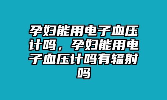 孕婦能用電子血壓計(jì)嗎，孕婦能用電子血壓計(jì)嗎有輻射嗎