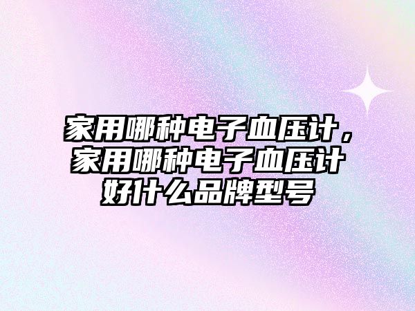 家用哪種電子血壓計，家用哪種電子血壓計好什么品牌型號