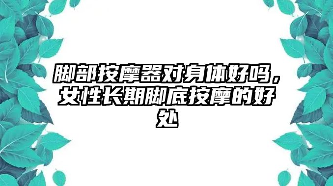 腳部按摩器對(duì)身體好嗎，女性長(zhǎng)期腳底按摩的好處
