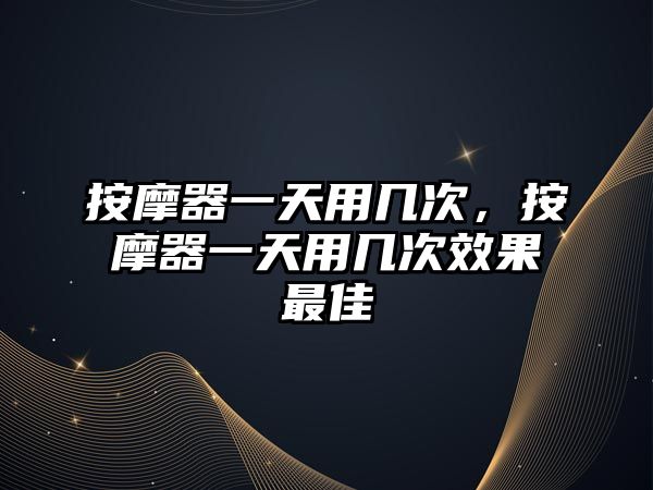 按摩器一天用幾次，按摩器一天用幾次效果最佳