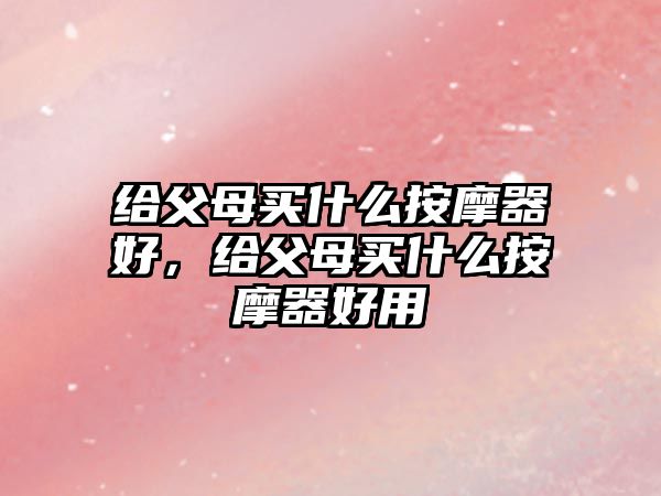 給父母買什么按摩器好，給父母買什么按摩器好用