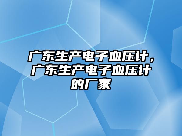 廣東生產電子血壓計，廣東生產電子血壓計的廠家