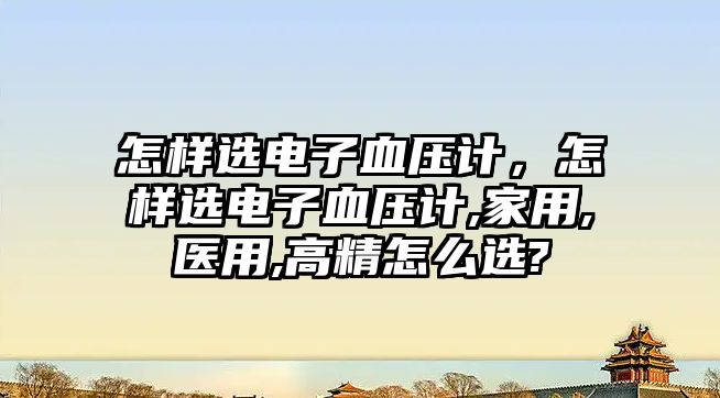 怎樣選電子血壓計，怎樣選電子血壓計,家用,醫(yī)用,高精怎么選?
