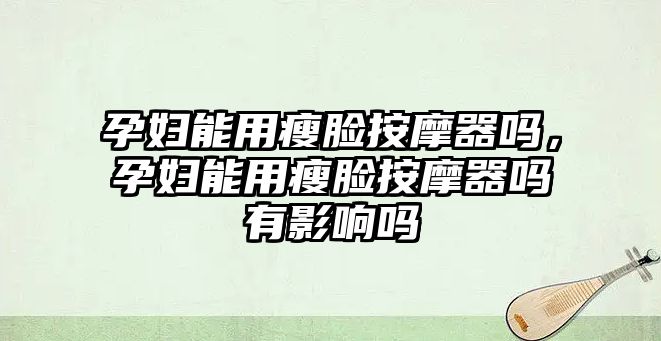 孕婦能用瘦臉按摩器嗎，孕婦能用瘦臉按摩器嗎有影響嗎