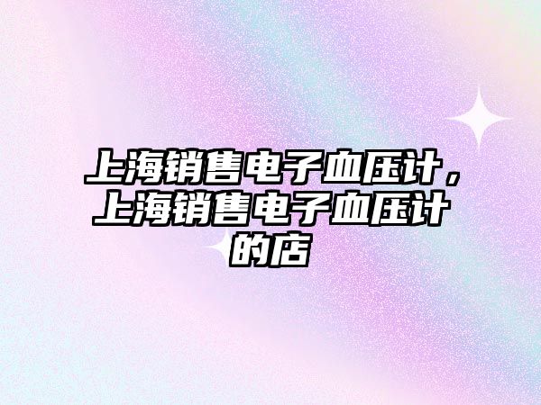 上海銷(xiāo)售電子血壓計(jì)，上海銷(xiāo)售電子血壓計(jì)的店