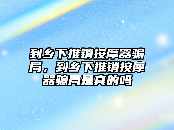 到鄉(xiāng)下推銷按摩器騙局，到鄉(xiāng)下推銷按摩器騙局是真的嗎