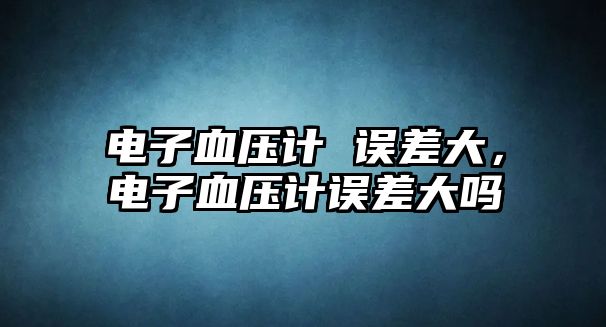 電子血壓計 誤差大，電子血壓計誤差大嗎
