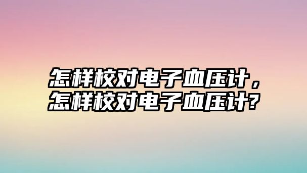 怎樣校對電子血壓計，怎樣校對電子血壓計?
