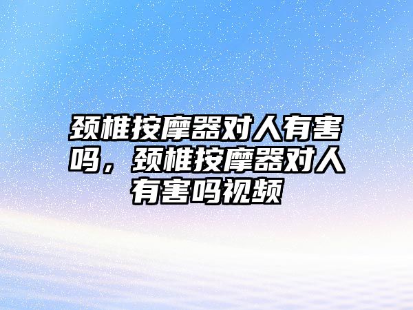 頸椎按摩器對人有害嗎，頸椎按摩器對人有害嗎視頻