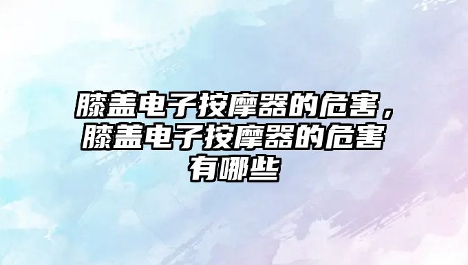 膝蓋電子按摩器的危害，膝蓋電子按摩器的危害有哪些