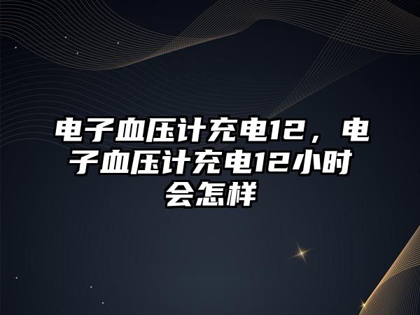 電子血壓計充電12，電子血壓計充電12小時會怎樣