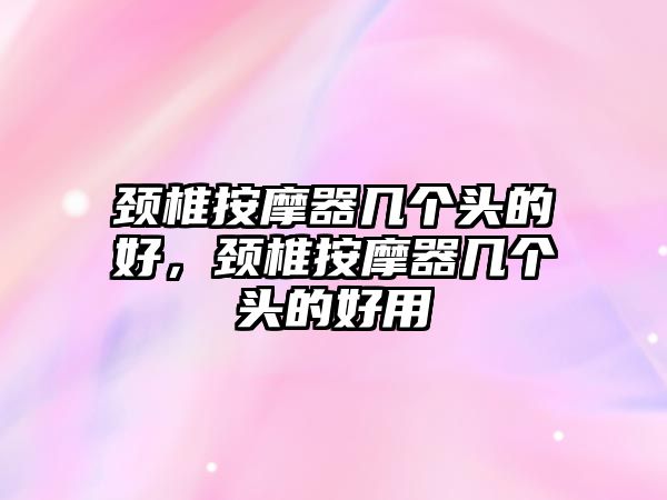 頸椎按摩器幾個頭的好，頸椎按摩器幾個頭的好用