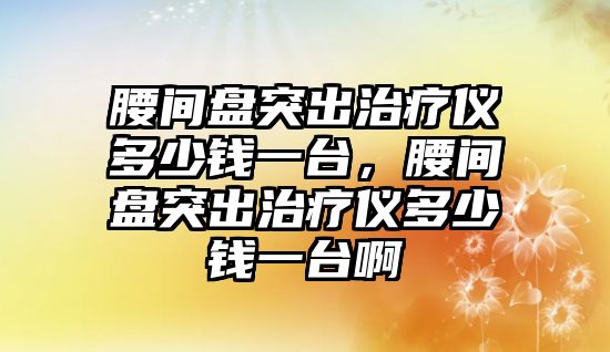 腰間盤突出治療儀多少錢一臺，腰間盤突出治療儀多少錢一臺啊