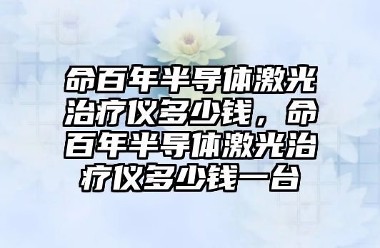 命百年半導體激光治療儀多少錢，命百年半導體激光治療儀多少錢一臺