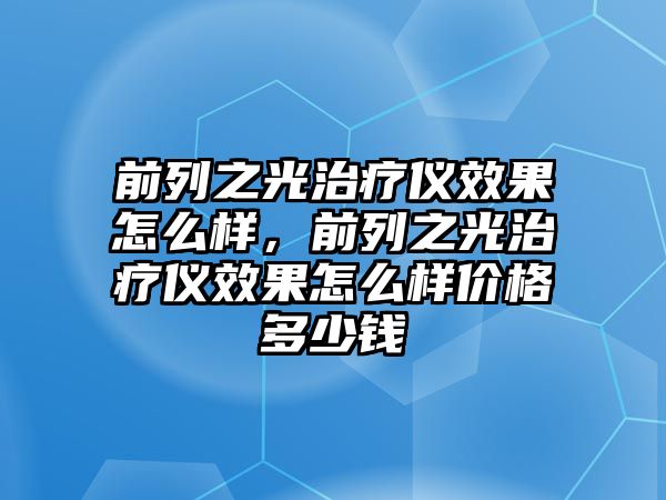 前列之光治療儀效果怎么樣，前列之光治療儀效果怎么樣價(jià)格多少錢
