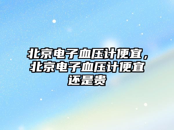 北京電子血壓計(jì)便宜，北京電子血壓計(jì)便宜還是貴