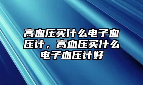 高血壓買什么電子血壓計(jì)，高血壓買什么電子血壓計(jì)好
